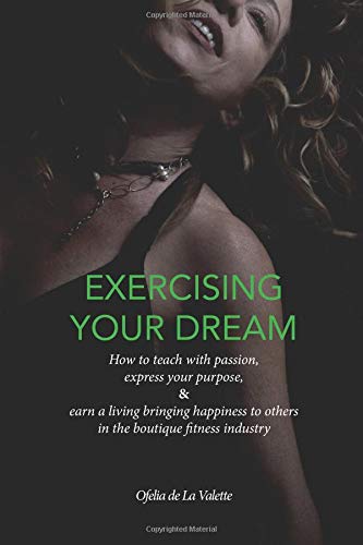Exercising Your Dream: How to teach with passion, express your purpose & earn a living bringing happiness to others in the boutique fitness industry